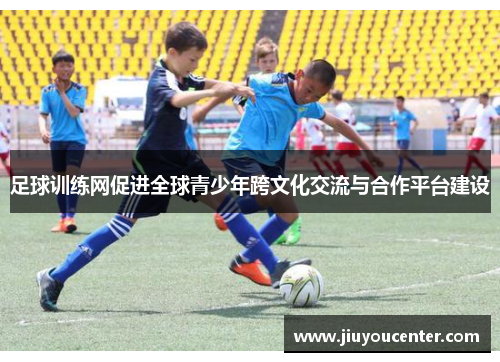 足球训练网促进全球青少年跨文化交流与合作平台建设